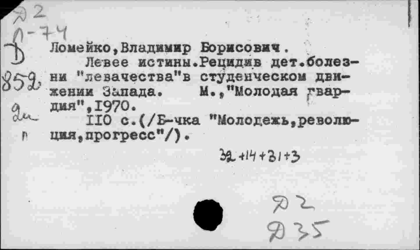 ﻿Ломейко,Владимир Борисович.
Левее истины.Рецидив дет.болезни "левачества"в студенческом движении Запада. М./’Молодая гвардия", 1970.
НО с.(/Б-чка "Молодежь,революция, прогресс"/) .